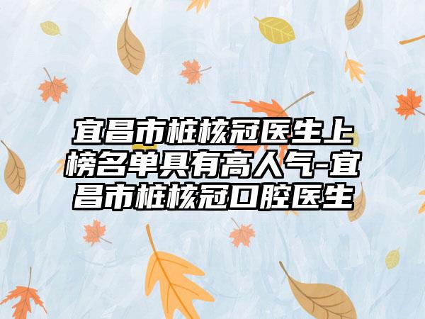 宜昌市桩核冠医生上榜名单具有高人气-宜昌市桩核冠口腔医生