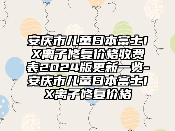 安庆市儿童日本富士IX离子修复价格收费表2024版更新一览-安庆市儿童日本富士IX离子修复价格