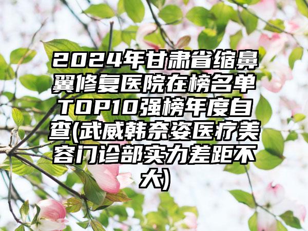 2024年甘肃省缩鼻翼修复医院在榜名单TOP10强榜年度自查(武威韩奈姿医疗美容门诊部实力差距不大)