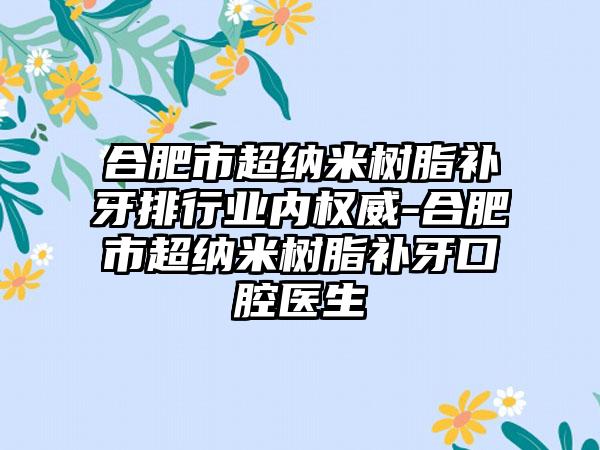 合肥市超纳米树脂补牙排行业内权威-合肥市超纳米树脂补牙口腔医生