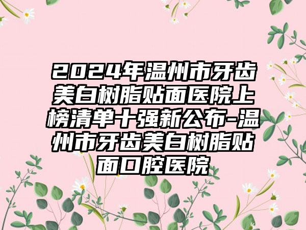 2024年温州市牙齿美白树脂贴面医院上榜清单十强新公布-温州市牙齿美白树脂贴面口腔医院