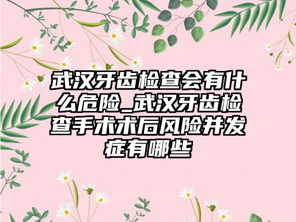 武汉牙齿检查会有什么危险_武汉牙齿检查手术术后风险并发症有哪些