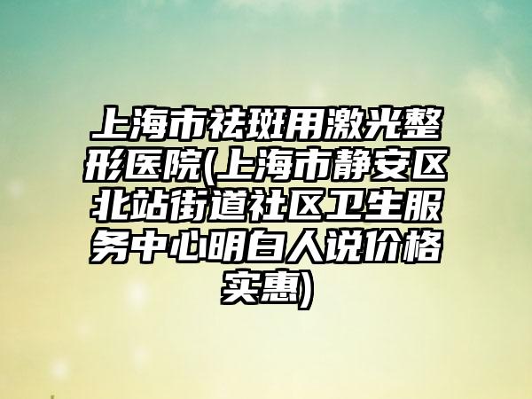 上海市祛斑用激光整形医院(上海市静安区北站街道社区卫生服务中心明白人说价格实惠)