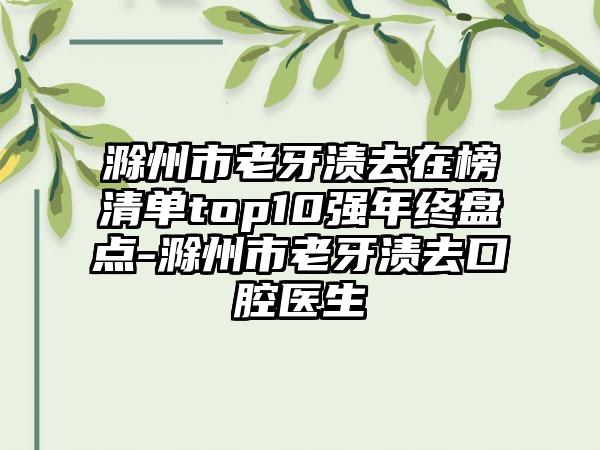 滁州市老牙渍去在榜清单top10强年终盘点-滁州市老牙渍去口腔医生