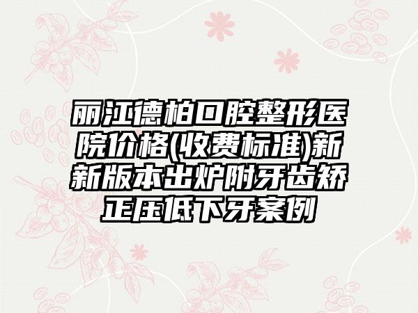 丽江德柏口腔整形医院价格(收费标准)新新版本出炉附牙齿矫正压低下牙案例