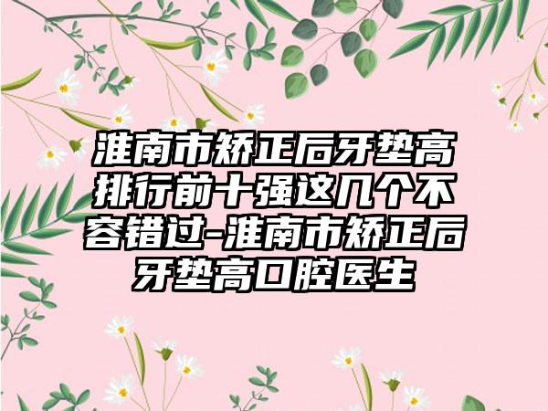 淮南市矫正后牙垫高排行前十强这几个不容错过-淮南市矫正后牙垫高口腔医生