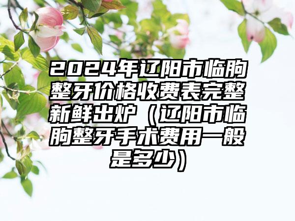 2024年辽阳市临朐整牙价格收费表完整新鲜出炉（辽阳市临朐整牙手术费用一般是多少）