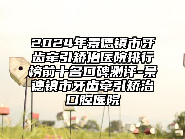 2024年景德镇市牙齿牵引矫治医院排行榜前十名口碑测评-景德镇市牙齿牵引矫治口腔医院