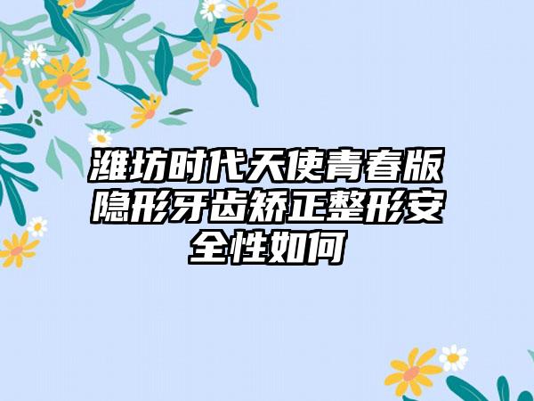 潍坊时代天使青春版隐形牙齿矫正整形安全性如何