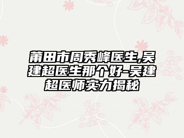 莆田市周秀峰医生,吴建超医生那个好-吴建超医师实力揭秘