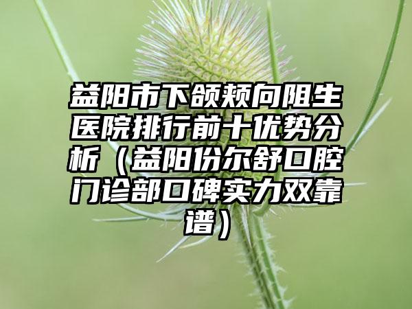 益阳市下颌颊向阻生医院排行前十优势分析（益阳份尔舒口腔门诊部口碑实力双靠谱）