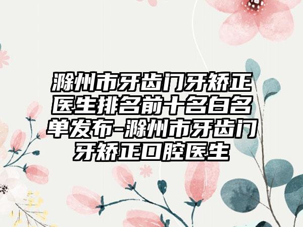 滁州市牙齿门牙矫正医生排名前十名白名单发布-滁州市牙齿门牙矫正口腔医生