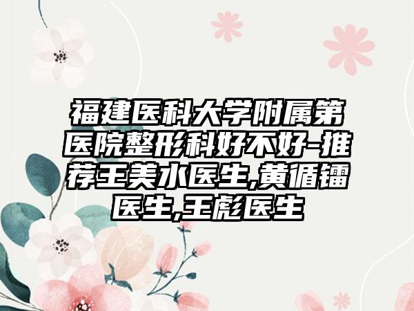 福建医科大学附属第医院整形科好不好-推荐王美水医生,黄循镭医生,王彪医生