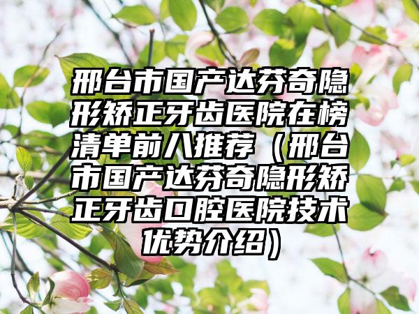 邢台市国产达芬奇隐形矫正牙齿医院在榜清单前八推荐（邢台市国产达芬奇隐形矫正牙齿口腔医院技术优势介绍）