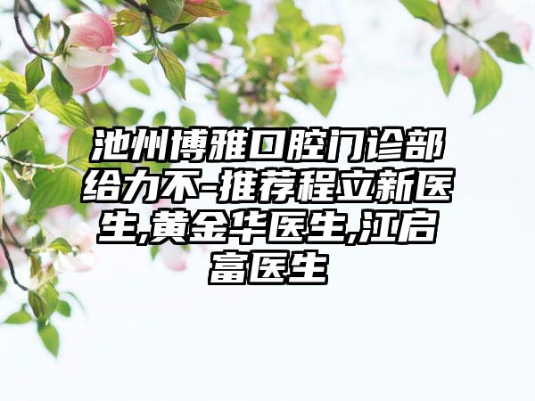 池州博雅口腔门诊部给力不-推荐程立新医生,黄金华医生,江启富医生