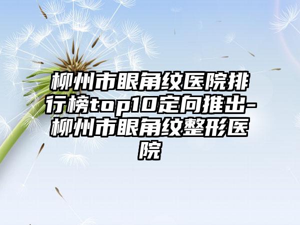 柳州市眼角纹医院排行榜top10定向推出-柳州市眼角纹整形医院