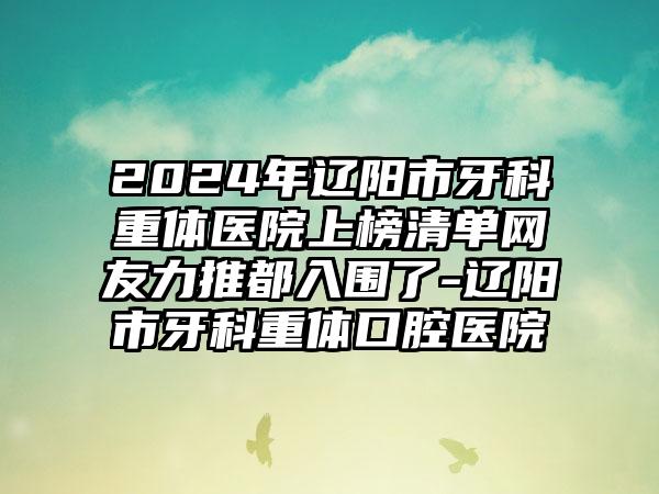 2024年辽阳市牙科重体医院上榜清单网友力推都入围了-辽阳市牙科重体口腔医院