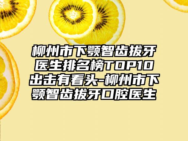 柳州市下颚智齿拔牙医生排名榜TOP10出击有看头-柳州市下颚智齿拔牙口腔医生