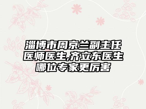 淄博市周京兰副主任医师医生,齐立东医生哪位专家更厉害