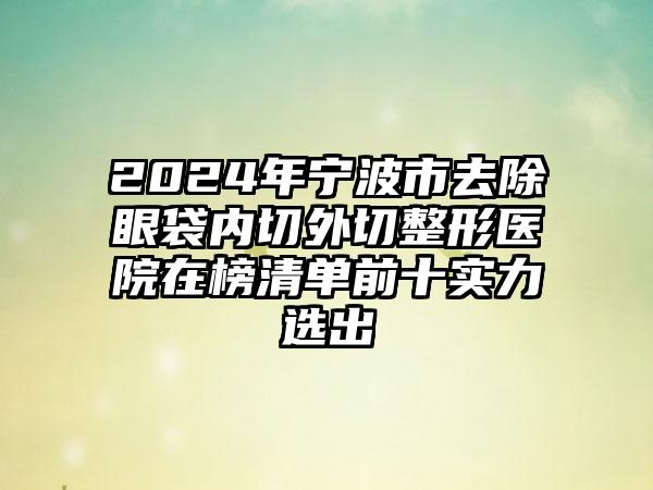 2024年宁波市去除眼袋内切外切整形医院在榜清单前十实力选出