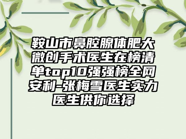 鞍山市鼻腔腺体肥大微创手术医生在榜清单top10强强榜全网安利-张梅雪医生实力医生供你选择