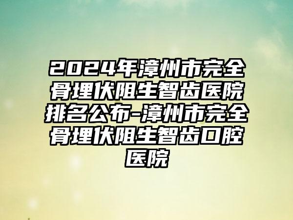 2024年漳州市完全骨埋伏阻生智齿医院排名公布-漳州市完全骨埋伏阻生智齿口腔医院