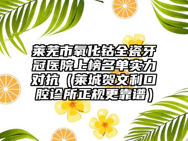 莱芜市氧化钴全瓷牙冠医院上榜名单实力对抗（莱城贺文利口腔诊所正规更靠谱）