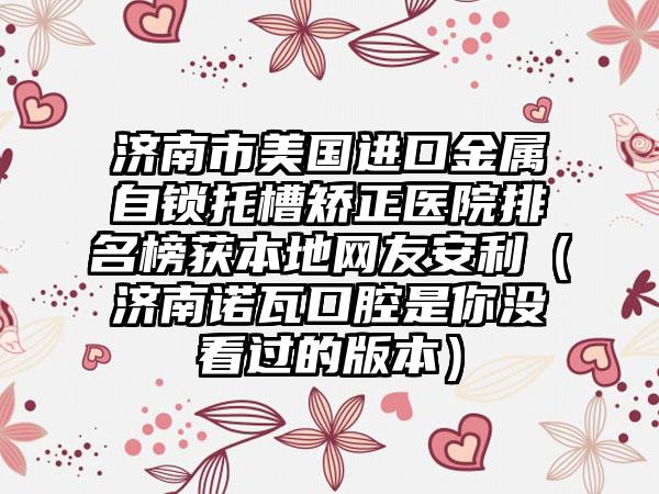 济南市美国进口金属自锁托槽矫正医院排名榜获本地网友安利（济南诺瓦口腔是你没看过的版本）