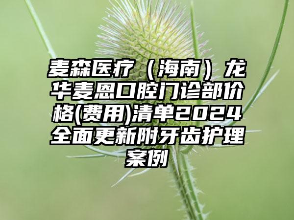 麦森医疗（海南）龙华麦恩口腔门诊部价格(费用)清单2024全面更新附牙齿护理案例