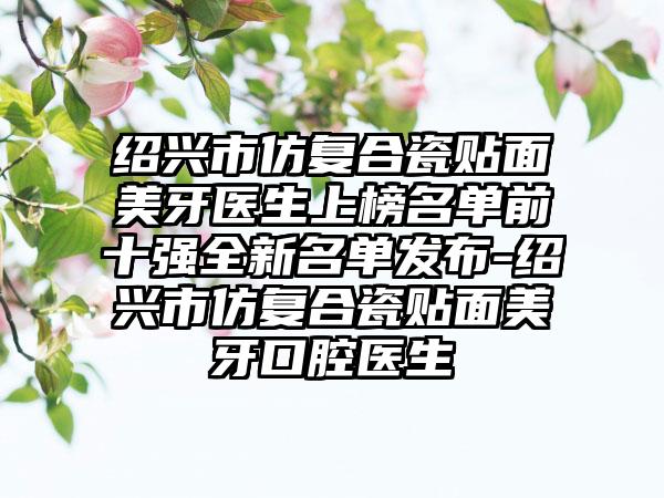 绍兴市仿复合瓷贴面美牙医生上榜名单前十强全新名单发布-绍兴市仿复合瓷贴面美牙口腔医生