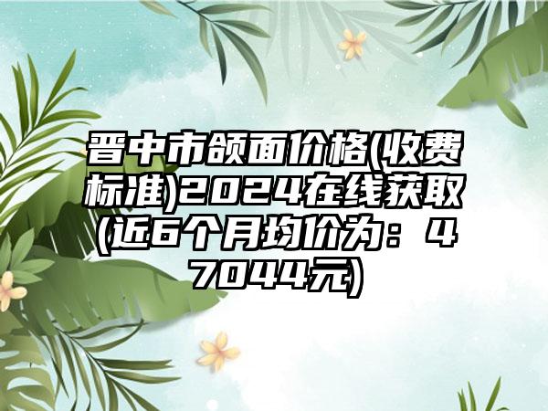 晋中市颌面价格(收费标准)2024在线获取(近6个月均价为：47044元)