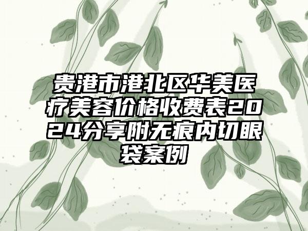 贵港市港北区华美医疗美容价格收费表2024分享附无痕内切眼袋案例