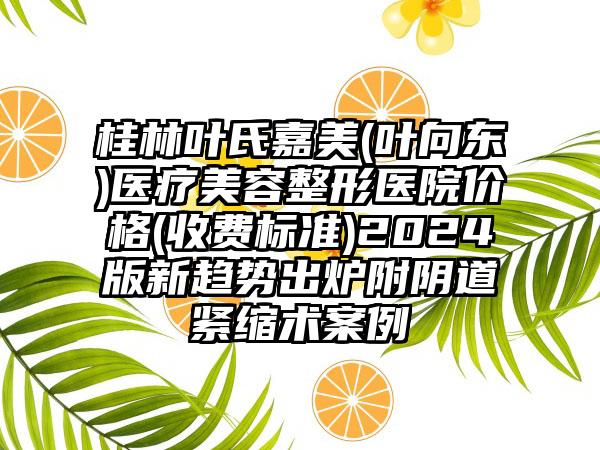 桂林叶氏嘉美(叶向东)医疗美容整形医院价格(收费标准)2024版新趋势出炉附阴道紧缩术案例