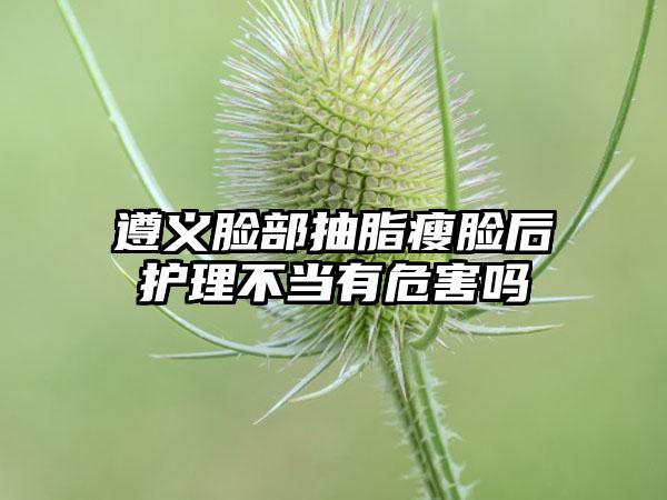 遵义脸部抽脂瘦脸后护理不当有危害吗