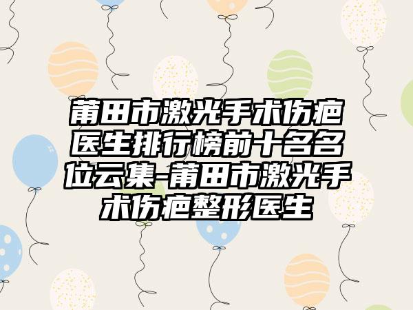 莆田市激光手术伤疤医生排行榜前十名名位云集-莆田市激光手术伤疤整形医生