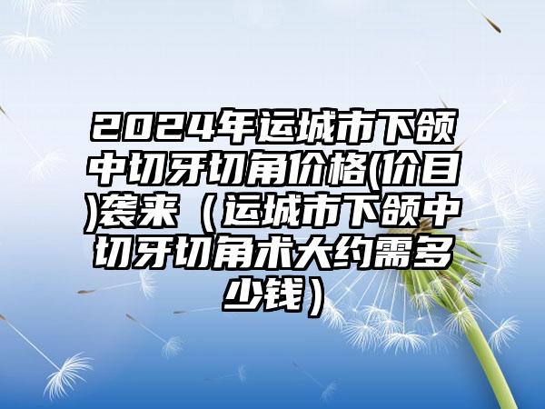 2024年运城市下颌中切牙切角价格(价目)袭来（运城市下颌中切牙切角术大约需多少钱）