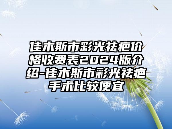 佳木斯市彩光祛疤价格收费表2024版介绍-佳木斯市彩光祛疤手术比较便宜