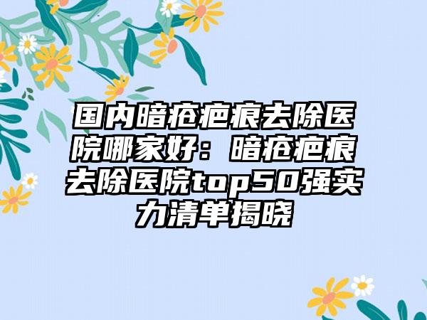 国内暗疮疤痕去除医院哪家好：暗疮疤痕去除医院top50强实力清单揭晓