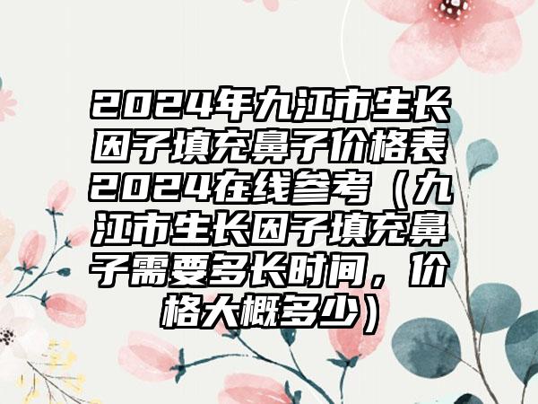 2024年九江市生长因子填充鼻子价格表2024在线参考（九江市生长因子填充鼻子需要多长时间，价格大概多少）