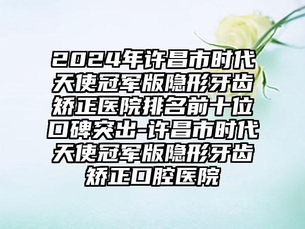 2024年许昌市时代天使冠军版隐形牙齿矫正医院排名前十位口碑突出-许昌市时代天使冠军版隐形牙齿矫正口腔医院