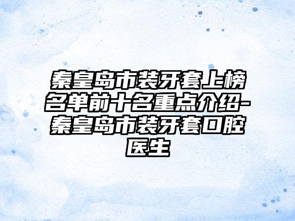 秦皇岛市装牙套上榜名单前十名重点介绍-秦皇岛市装牙套口腔医生