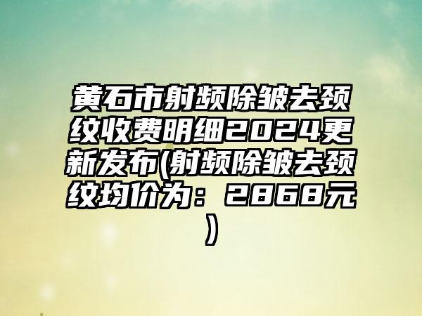 黄石市射频除皱去颈纹收费明细2024更新发布(射频除皱去颈纹均价为：2868元)