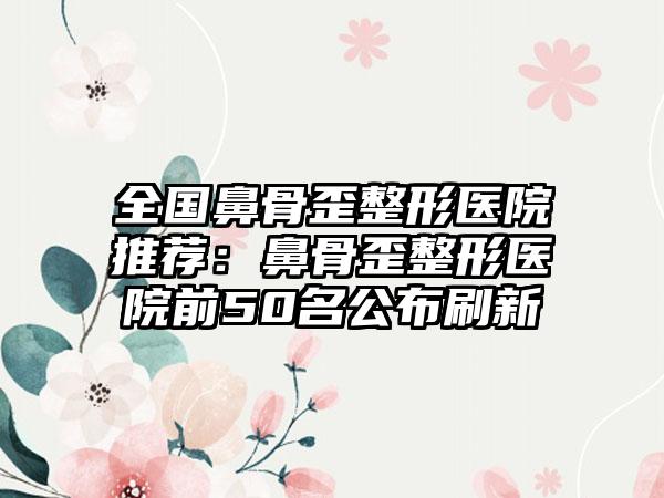 全国鼻骨歪整形医院推荐：鼻骨歪整形医院前50名公布刷新