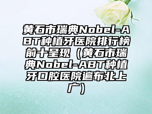 黄石市瑞典Nobel-ABT种植牙医院排行榜前十呈现（黄石市瑞典Nobel-ABT种植牙口腔医院遍布北上广）