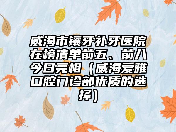 威海市镶牙补牙医院在榜清单前五、前八今日亮相（威海爱雅口腔门诊部优质的选择）