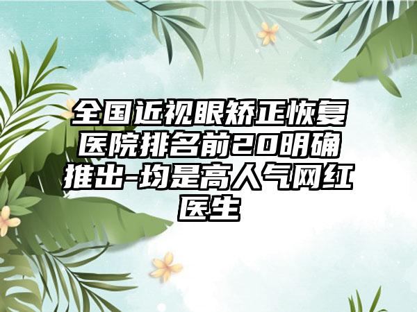 全国近视眼矫正恢复医院排名前20明确推出-均是高人气网红医生