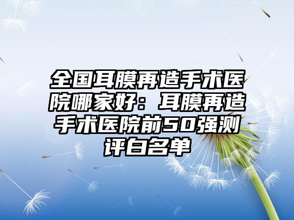 全国耳膜再造手术医院哪家好：耳膜再造手术医院前50强测评白名单