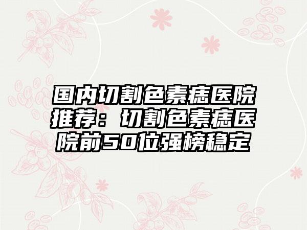 国内切割色素痣医院推荐：切割色素痣医院前50位强榜稳定