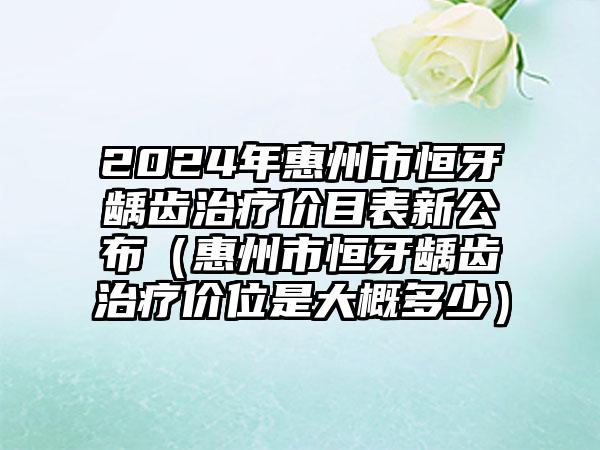 2024年惠州市恒牙龋齿治疗价目表新公布（惠州市恒牙龋齿治疗价位是大概多少）