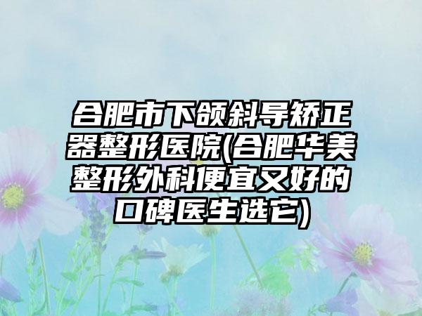 合肥市下颌斜导矫正器整形医院(合肥华美整形外科便宜又好的口碑医生选它)